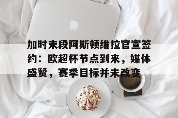 加时末段阿斯顿维拉官宣签约：欧超杯节点到来，媒体盛赞，赛季目标并未改变的简单介绍