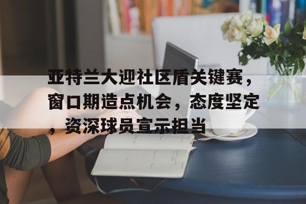 开云平台-关于亚特兰大迎社区盾关键赛，窗口期造点机会，态度坚定，资深球员宣示担当的信息