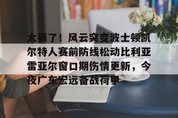 在线体育-包含太狠了！风云突变波士顿凯尔特人赛前防线松动比利亚雷亚尔窗口期伤情更新，今夜广东宏远备战荷甲的词条